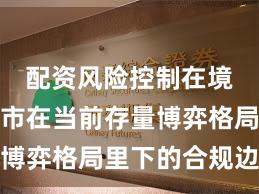 配资风险控制在境内外股市在当前存量博弈格局里下的合规边界